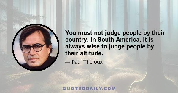 You must not judge people by their country. In South America, it is always wise to judge people by their altitude.