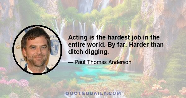 Acting is the hardest job in the entire world. By far. Harder than ditch digging.