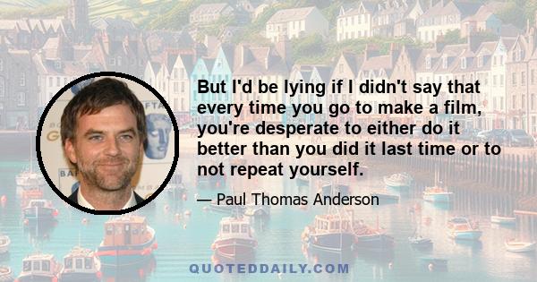 But I'd be lying if I didn't say that every time you go to make a film, you're desperate to either do it better than you did it last time or to not repeat yourself.