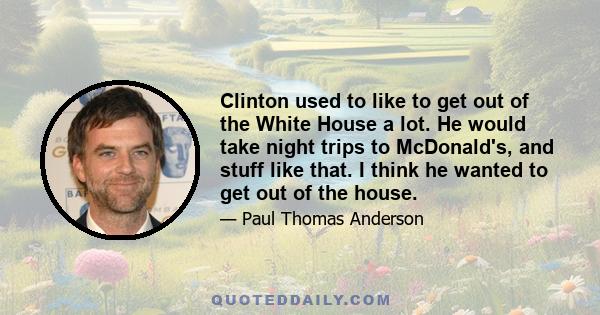 Clinton used to like to get out of the White House a lot. He would take night trips to McDonald's, and stuff like that. I think he wanted to get out of the house.