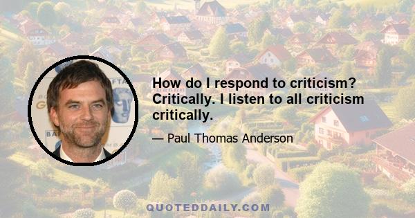 How do I respond to criticism? Critically. I listen to all criticism critically.