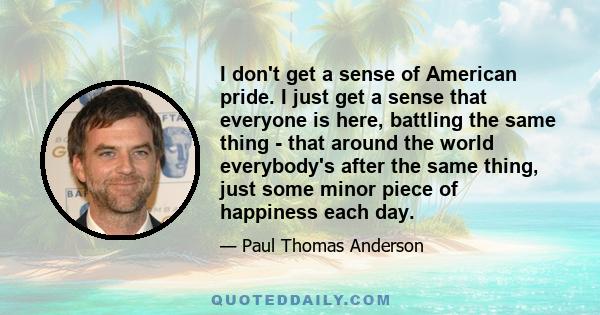 I don't get a sense of American pride. I just get a sense that everyone is here, battling the same thing - that around the world everybody's after the same thing, just some minor piece of happiness each day.