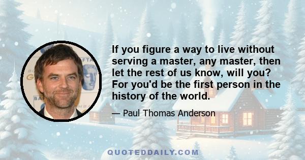 If you figure a way to live without serving a master, any master, then let the rest of us know, will you? For you'd be the first person in the history of the world.