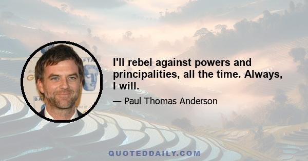 I'll rebel against powers and principalities, all the time. Always, I will.