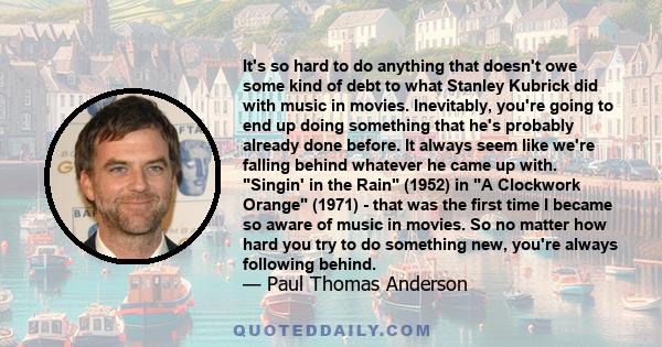 It's so hard to do anything that doesn't owe some kind of debt to what Stanley Kubrick did with music in movies. Inevitably, you're going to end up doing something that he's probably already done before. It always seem