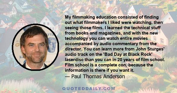 My filmmaking education consisted of finding out what filmmakers I liked were watching, then seeing those films. I learned the technical stuff from books and magazines, and with the new technology you can watch entire