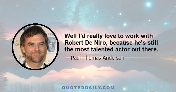 Well I'd really love to work with Robert De Niro, because he's still the most talented actor out there.