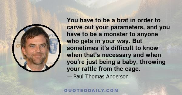 You have to be a brat in order to carve out your parameters, and you have to be a monster to anyone who gets in your way. But sometimes it's difficult to know when that's necessary and when you're just being a baby,