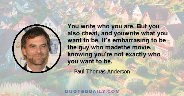 You write who you are. But you also cheat, and youwrite what you want to be. It's embarrasing to be the guy who madethe movie, knowing you're not exactly who you want to be.