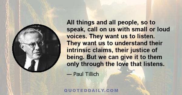 All things and all people, so to speak, call on us with small or loud voices. They want us to listen. They want us to understand their intrinsic claims, their justice of being. But we can give it to them only through