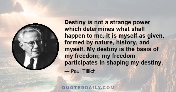 Destiny is not a strange power which determines what shall happen to me. It is myself as given, formed by nature, history, and myself. My destiny is the basis of my freedom; my freedom participates in shaping my destiny.