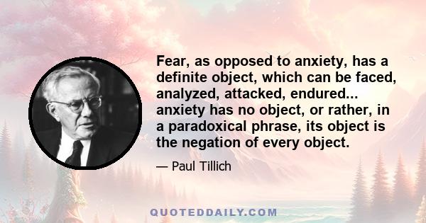 Fear, as opposed to anxiety, has a definite object, which can be faced, analyzed, attacked, endured... anxiety has no object, or rather, in a paradoxical phrase, its object is the negation of every object.