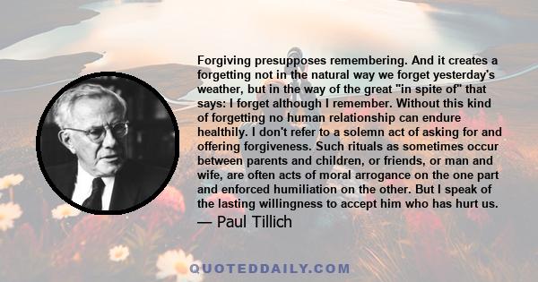 Forgiving presupposes remembering. And it creates a forgetting not in the natural way we forget yesterday's weather, but in the way of the great in spite of that says: I forget although I remember. Without this kind of