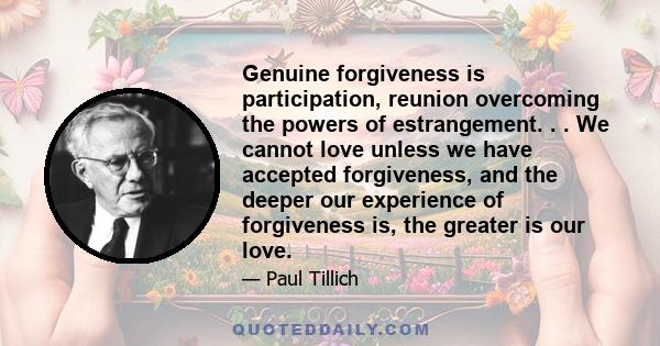 Genuine forgiveness is participation, reunion overcoming the powers of estrangement. . . We cannot love unless we have accepted forgiveness, and the deeper our experience of forgiveness is, the greater is our love.