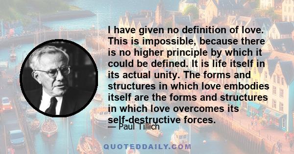 I have given no definition of love. This is impossible, because there is no higher principle by which it could be defined. It is life itself in its actual unity. The forms and structures in which love embodies itself