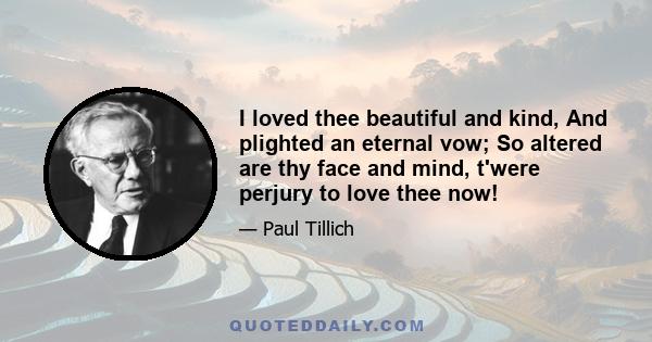 I loved thee beautiful and kind, And plighted an eternal vow; So altered are thy face and mind, t'were perjury to love thee now!