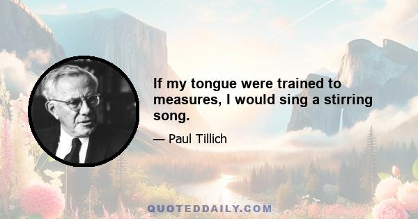 If my tongue were trained to measures, I would sing a stirring song.