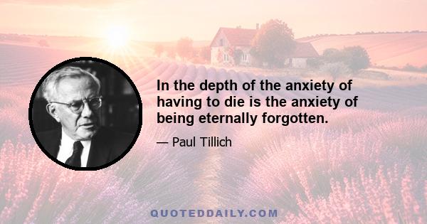 In the depth of the anxiety of having to die is the anxiety of being eternally forgotten.