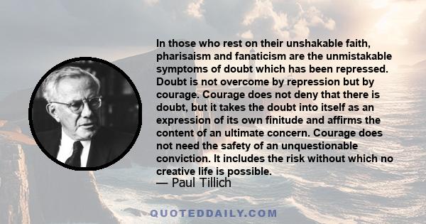 In those who rest on their unshakable faith, pharisaism and fanaticism are the unmistakable symptoms of doubt which has been repressed. Doubt is not overcome by repression but by courage. Courage does not deny that