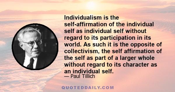 Individualism is the self-affirmation of the individual self as individual self without regard to its participation in its world. As such it is the opposite of collectivism, the self affirmation of the self as part of a 