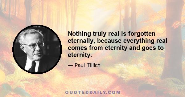 Nothing truly real is forgotten eternally, because everything real comes from eternity and goes to eternity.