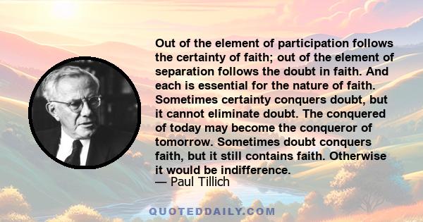 Out of the element of participation follows the certainty of faith; out of the element of separation follows the doubt in faith. And each is essential for the nature of faith. Sometimes certainty conquers doubt, but it