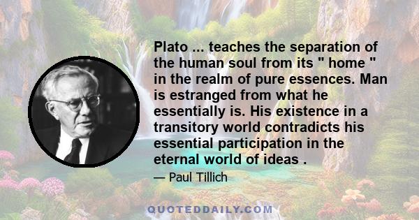 Plato ... teaches the separation of the human soul from its  home  in the realm of pure essences. Man is estranged from what he essentially is. His existence in a transitory world contradicts his essential participation 