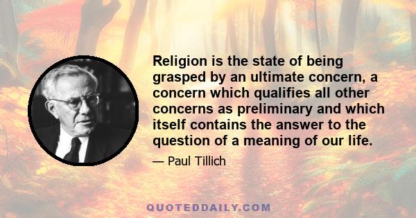 Religion is the state of being grasped by an ultimate concern, a concern which qualifies all other concerns as preliminary and which itself contains the answer to the question of a meaning of our life.