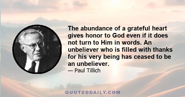 The abundance of a grateful heart gives honor to God even if it does not turn to Him in words. An unbeliever who is filled with thanks for his very being has ceased to be an unbeliever.