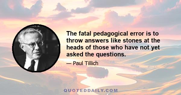 The fatal pedagogical error is to throw answers like stones at the heads of those who have not yet asked the questions.