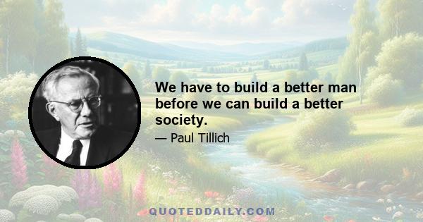 We have to build a better man before we can build a better society.