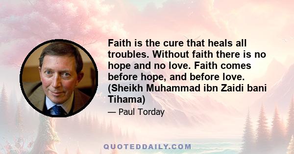 Faith is the cure that heals all troubles. Without faith there is no hope and no love. Faith comes before hope, and before love. (Sheikh Muhammad ibn Zaidi bani Tihama)