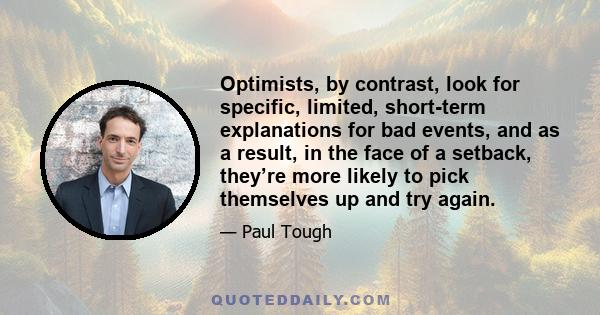 Optimists, by contrast, look for specific, limited, short-term explanations for bad events, and as a result, in the face of a setback, they’re more likely to pick themselves up and try again.