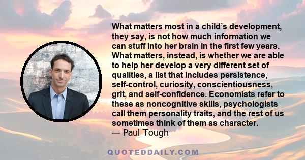 What matters most in a child’s development, they say, is not how much information we can stuff into her brain in the first few years. What matters, instead, is whether we are able to help her develop a very different