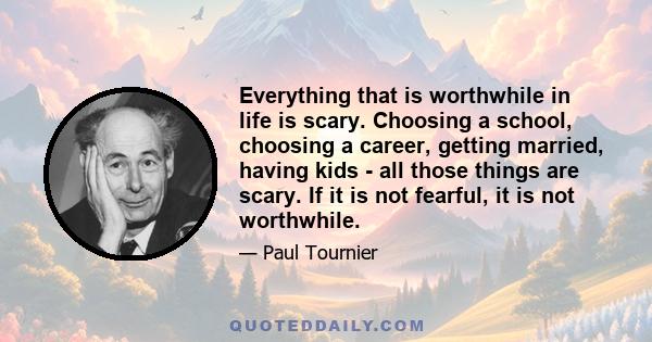 Everything that is worthwhile in life is scary. Choosing a school, choosing a career, getting married, having kids - all those things are scary. If it is not fearful, it is not worthwhile.