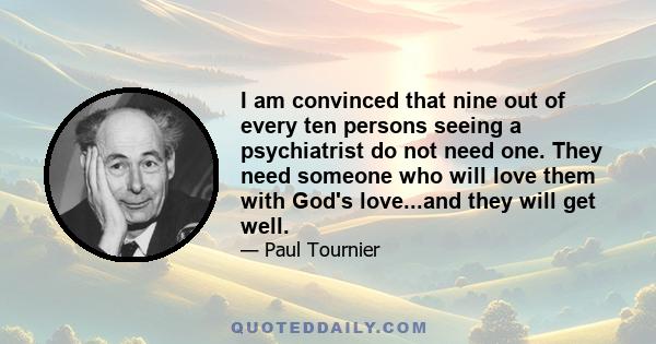 I am convinced that nine out of every ten persons seeing a psychiatrist do not need one. They need someone who will love them with God's love...and they will get well.