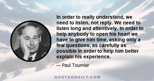 In order to really understand, we need to listen, not reply. We need to listen long and attentively. In order to help anybody to open his heart we have to give him time, asking only a few questions, as carefully as