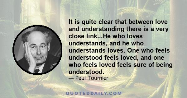 It is quite clear that between love and understanding there is a very close link...He who loves understands, and he who understands loves. One who feels understood feels loved, and one who feels loved feels sure of