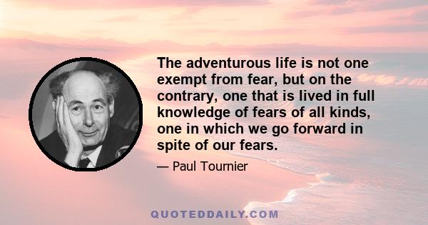 The adventurous life is not one exempt from fear, but on the contrary, one that is lived in full knowledge of fears of all kinds, one in which we go forward in spite of our fears.