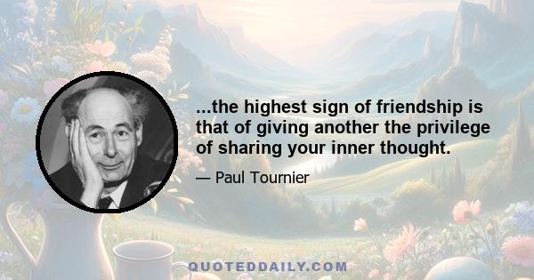 ...the highest sign of friendship is that of giving another the privilege of sharing your inner thought.