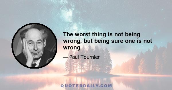 The worst thing is not being wrong, but being sure one is not wrong.