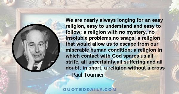 We are nearly always longing for an easy religion, easy to understand and easy to follow; a religion with no mystery, no insoluble problems,no snags; a religion that would allow us to escape from our miserable human