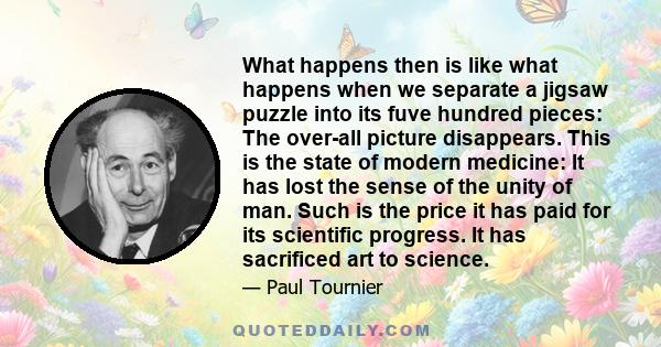 What happens then is like what happens when we separate a jigsaw puzzle into its fuve hundred pieces: The over-all picture disappears. This is the state of modern medicine: It has lost the sense of the unity of man.