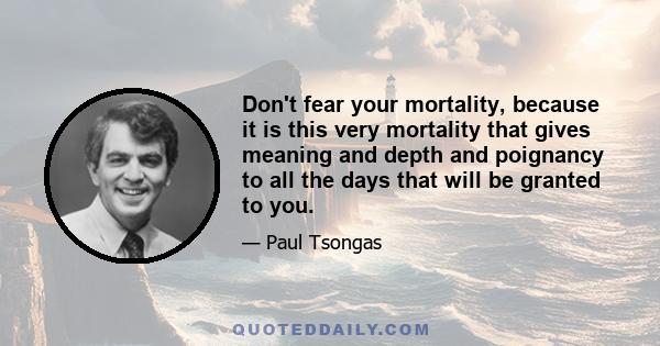 Don't fear your mortality, because it is this very mortality that gives meaning and depth and poignancy to all the days that will be granted to you.