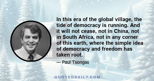 In this era of the global village, the tide of democracy is running. And it will not cease, not in China, not in South Africa, not in any corner of this earth, where the simple idea of democracy and freedom has taken