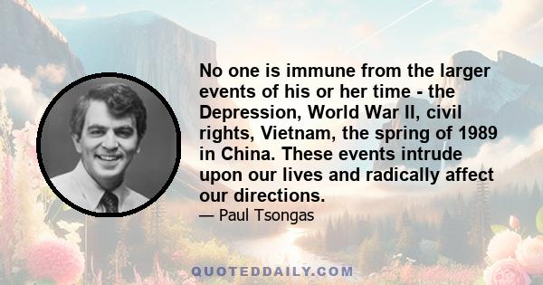 No one is immune from the larger events of his or her time - the Depression, World War II, civil rights, Vietnam, the spring of 1989 in China. These events intrude upon our lives and radically affect our directions.