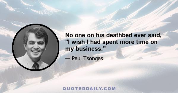 No one on his deathbed ever said, I wish I had spent more time on my business.