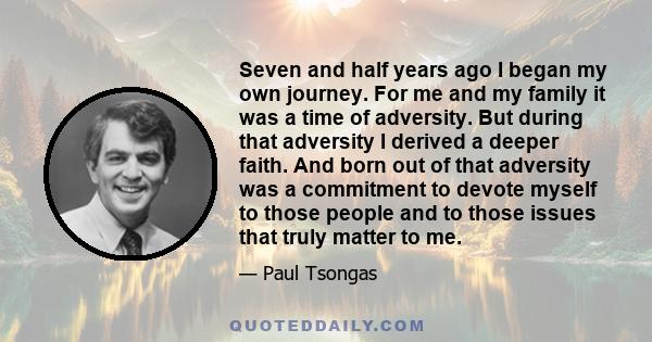 Seven and half years ago I began my own journey. For me and my family it was a time of adversity. But during that adversity I derived a deeper faith. And born out of that adversity was a commitment to devote myself to