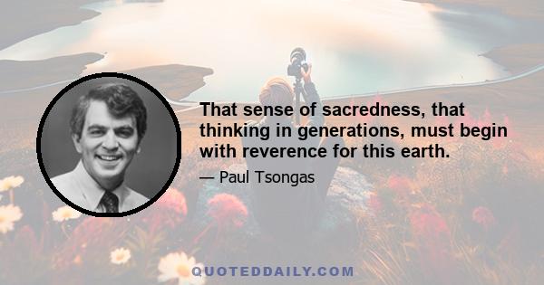 That sense of sacredness, that thinking in generations, must begin with reverence for this earth.