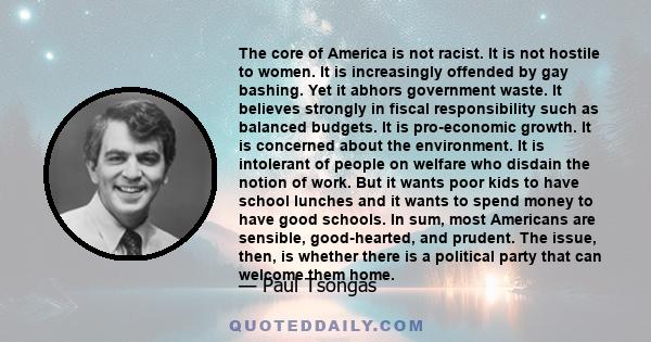 The core of America is not racist. It is not hostile to women. It is increasingly offended by gay bashing. Yet it abhors government waste. It believes strongly in fiscal responsibility such as balanced budgets. It is